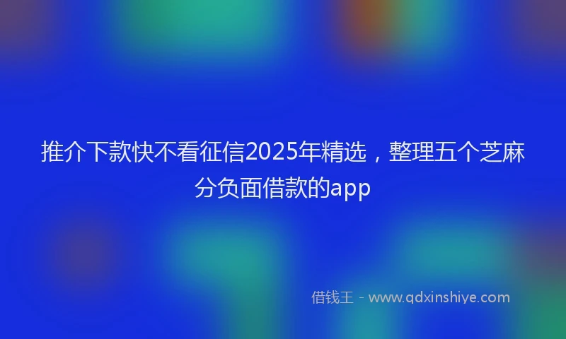 推介下款快不看征信2025年精选，整理五个芝麻分负面借款的app