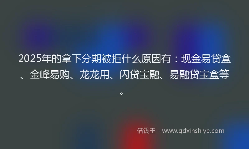2025年的拿下分期被拒什么原因有：现金易贷盒、金峰易购、龙龙用、闪贷宝融、易融贷宝盒等。