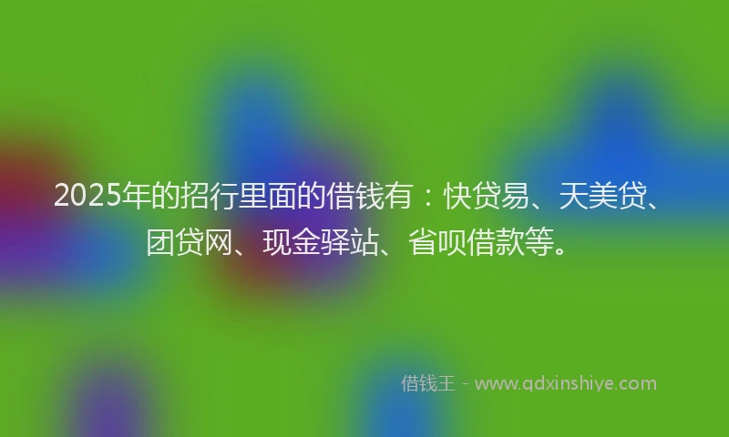 2025年的招行里面的借钱有：快贷易、天美贷、团贷网、现金驿站、省呗借款等。