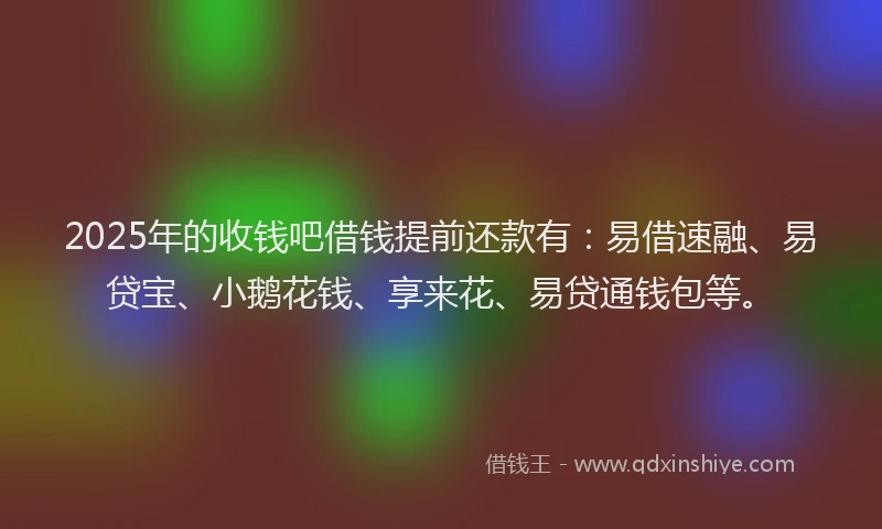 2025年的收钱吧借钱提前还款有：易借速融、易贷宝、小鹅花钱、享来花、易贷通钱包等。