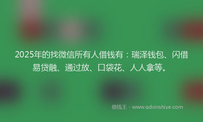 2025年的找微信所有人借钱有：瑞泽钱包、闪借易贷融、通过放、口袋花、人人拿等。