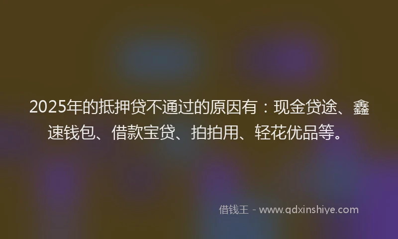 2025年的抵押贷不通过的原因有：现金贷途、鑫速钱包、借款宝贷、拍拍用、轻花优品等。