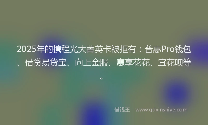 2025年的携程光大菁英卡被拒有：普惠Pro钱包、借贷易贷宝、向上金服、惠享花花、宜花呗等。