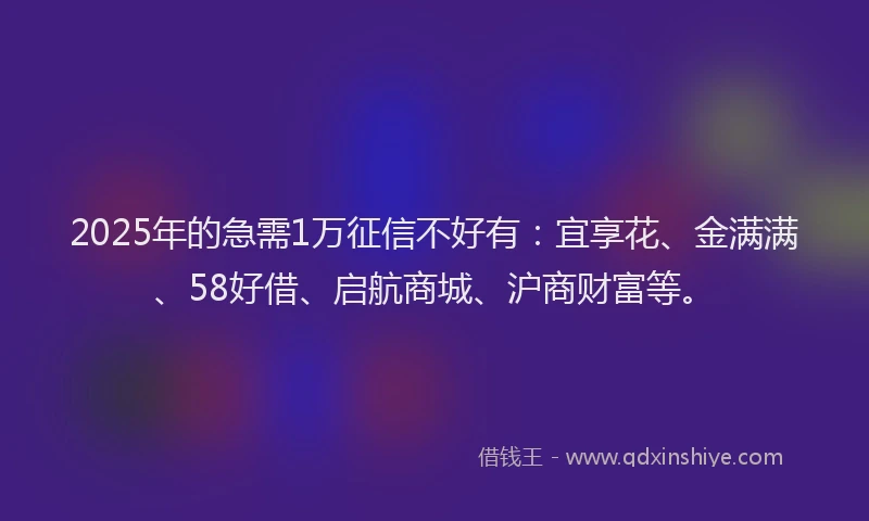 2025年的急需1万征信不好有：宜享花、金满满、58好借、启航商城、沪商财富等。