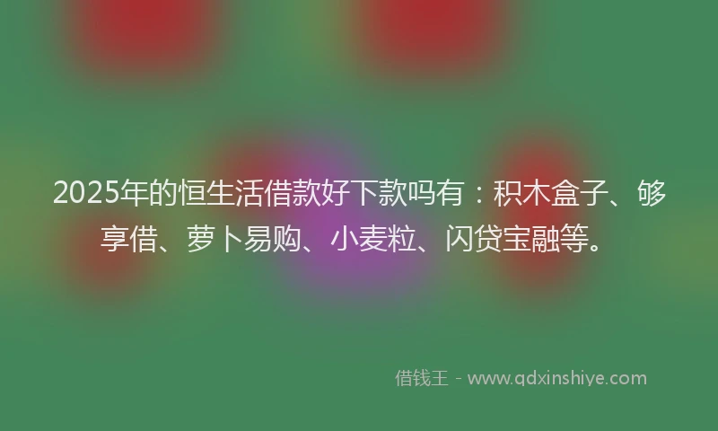 2025年的恒生活借款好下款吗有：积木盒子、够享借、萝卜易购、小麦粒、闪贷宝融等。