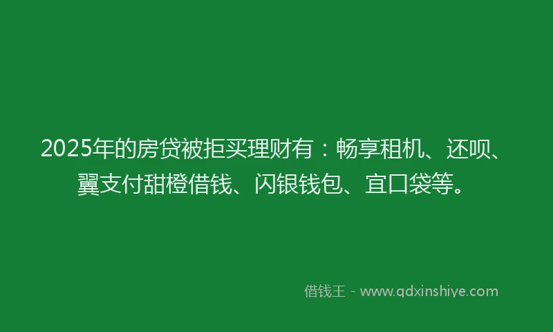 2025年的房贷被拒买理财有：畅享租机、还呗、翼支付甜橙借钱、闪银钱包、宜口袋等。
