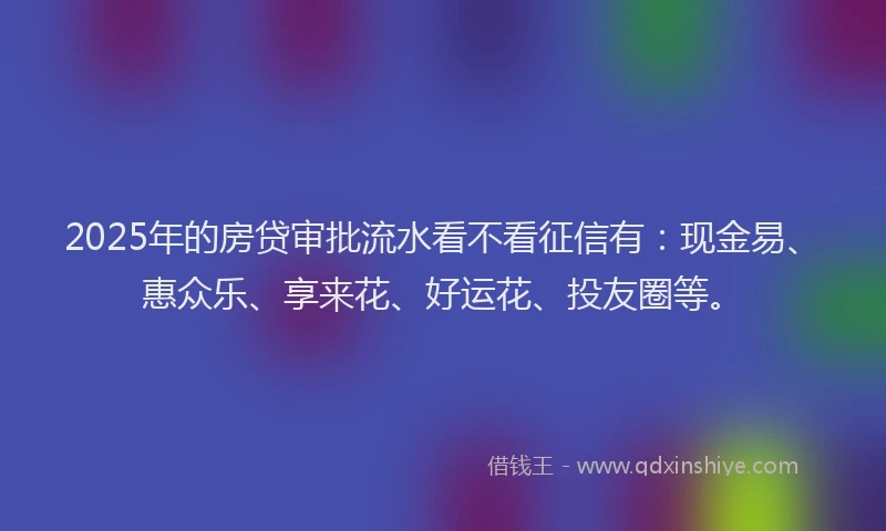 2025年的房贷审批流水看不看征信有：现金易、惠众乐、享来花、好运花、投友圈等。