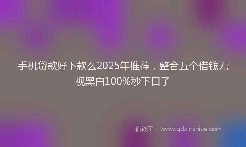 手机贷款好下款么2025年推荐，整合五个借钱无视黑白100%秒下口子