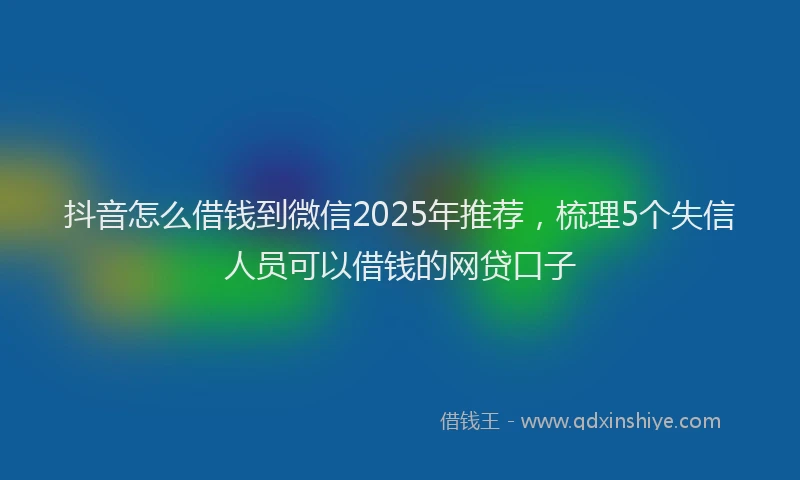 抖音怎么借钱到微信2025年推荐，梳理5个失信人员可以借钱的网贷口子