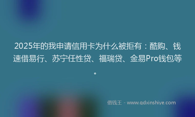 2025年的我申请信用卡为什么被拒有：酷购、钱速借易行、苏宁任性贷、福瑞贷、金易Pro钱包等。