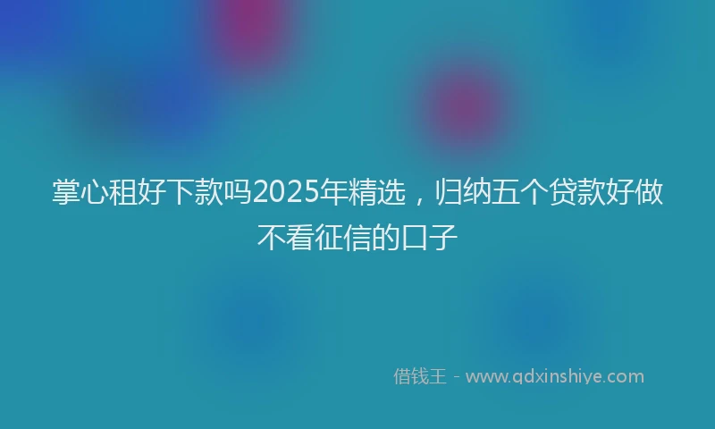 掌心租好下款吗2025年精选，归纳五个贷款好做不看征信的口子