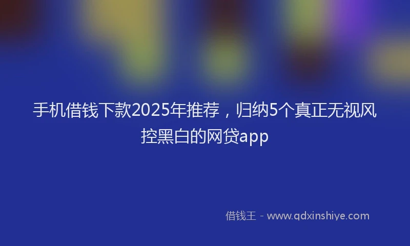 手机借钱下款2025年推荐，归纳5个真正无视风控黑白的网贷app