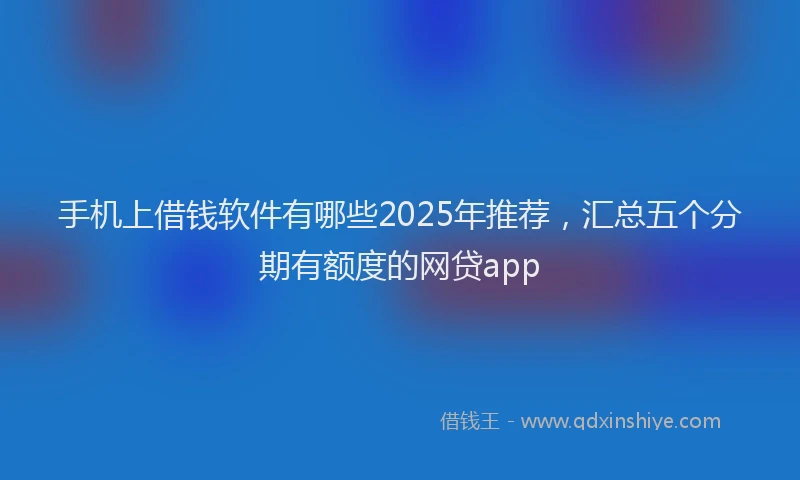 手机上借钱软件有哪些2025年推荐，汇总五个分期有额度的网贷app