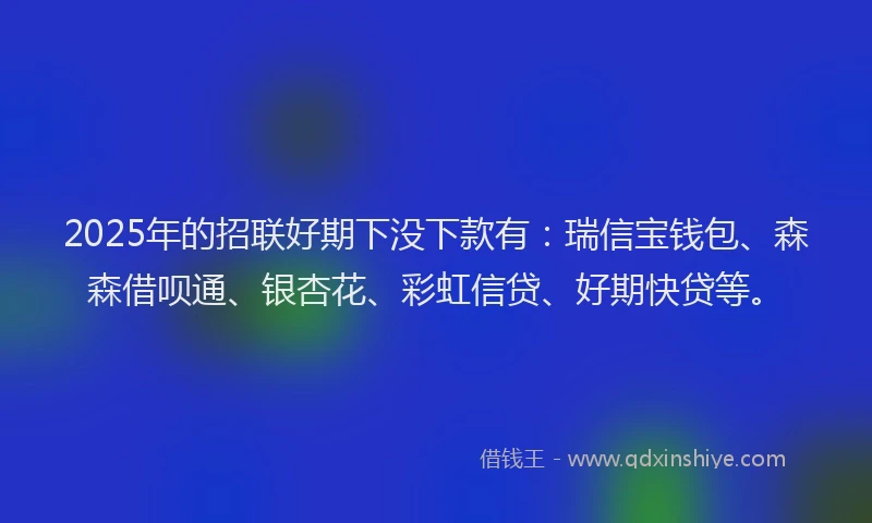 2025年的招联好期下没下款有：瑞信宝钱包、森森借呗通、银杏花、彩虹信贷、好期快贷等。