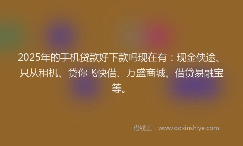 2025年的手机贷款好下款吗现在有：现金侠途、只从租机、贷你飞快借、万盛商城、借贷易融宝等。