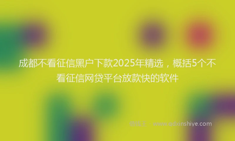 成都不看征信黑户下款2025年精选，概括5个不看征信网贷平台放款快的软件