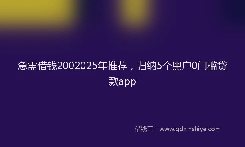 急需借钱2002025年推荐，归纳5个黑户0门槛贷款app