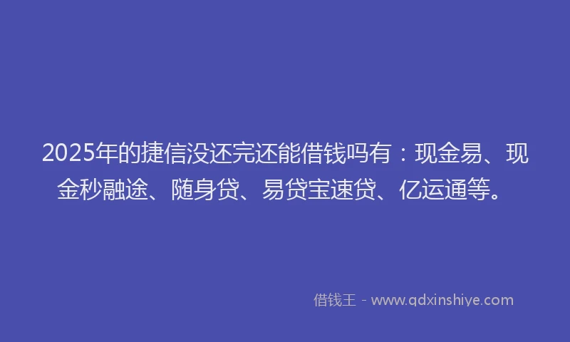 2025年的捷信没还完还能借钱吗有：现金易、现金秒融途、随身贷、易贷宝速贷、亿运通等。