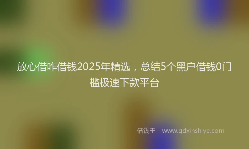 放心借咋借钱2025年精选，总结5个黑户借钱0门槛极速下款平台
