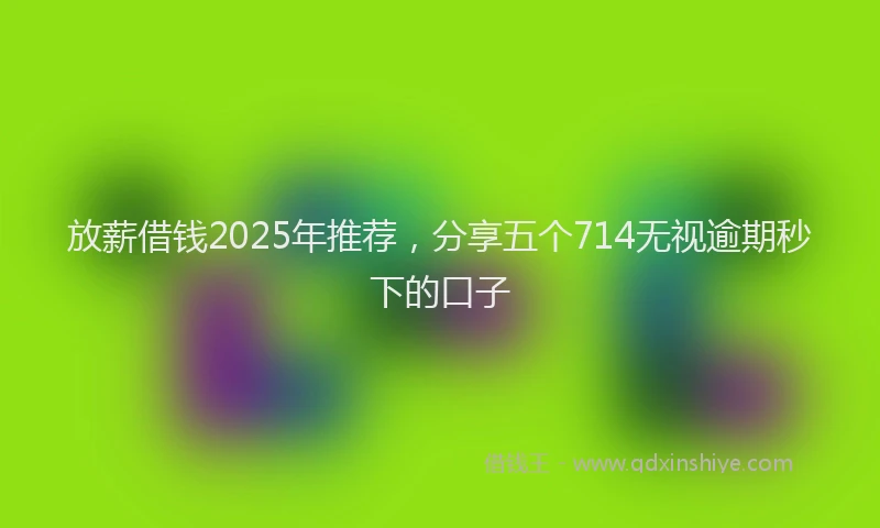 放薪借钱2025年推荐，分享五个714无视逾期秒下的口子