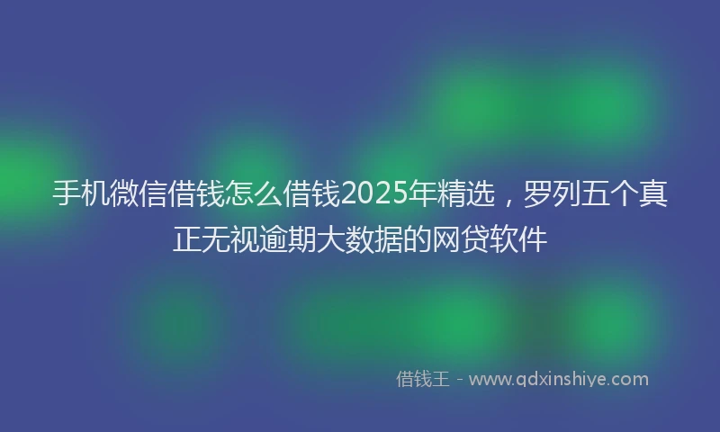 手机微信借钱怎么借钱2025年精选，罗列五个真正无视逾期大数据的网贷软件