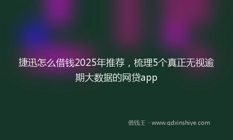 捷迅怎么借钱2025年推荐，梳理5个真正无视逾期大数据的网贷app