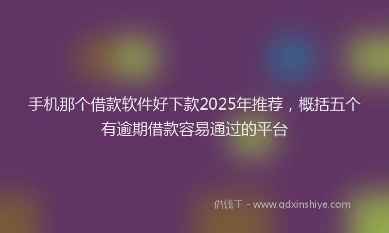 手机那个借款软件好下款2025年推荐，概括五个有逾期借款容易通过的平台