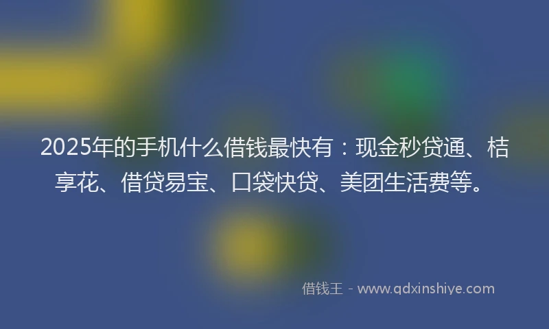 2025年的手机什么借钱最快有：现金秒贷通、桔享花、借贷易宝、口袋快贷、美团生活费等。