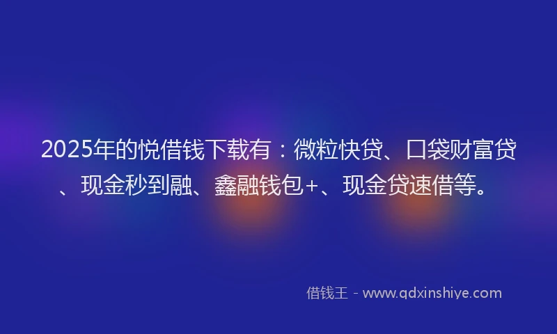 2025年的悦借钱下载有：微粒快贷、口袋财富贷、现金秒到融、鑫融钱包+、现金贷速借等。