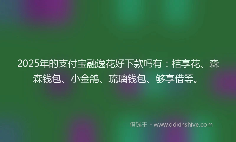 2025年的支付宝融逸花好下款吗有：桔享花、森森钱包、小金鸽、琉璃钱包、够享借等。