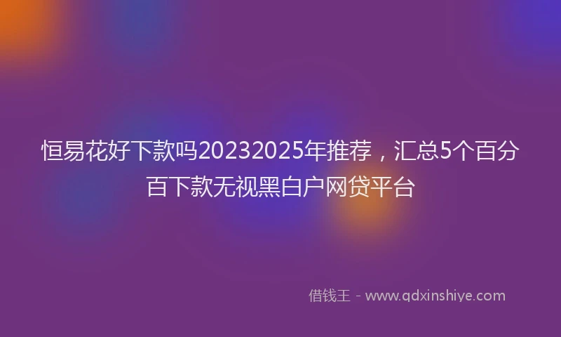 恒易花好下款吗20232025年推荐，汇总5个百分百下款无视黑白户网贷平台