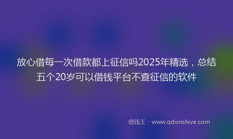 放心借每一次借款都上征信吗2025年精选，总结五个20岁可以借钱平台不查征信的软件