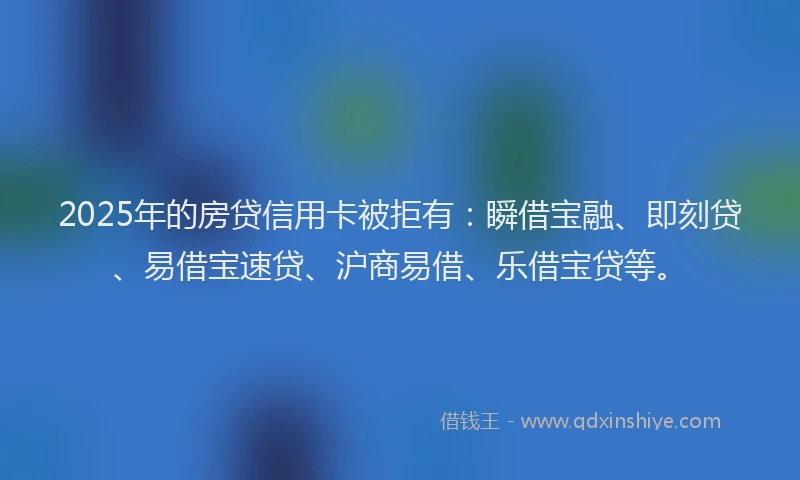 2025年的房贷信用卡被拒有：瞬借宝融、即刻贷、易借宝速贷、沪商易借、乐借宝贷等。