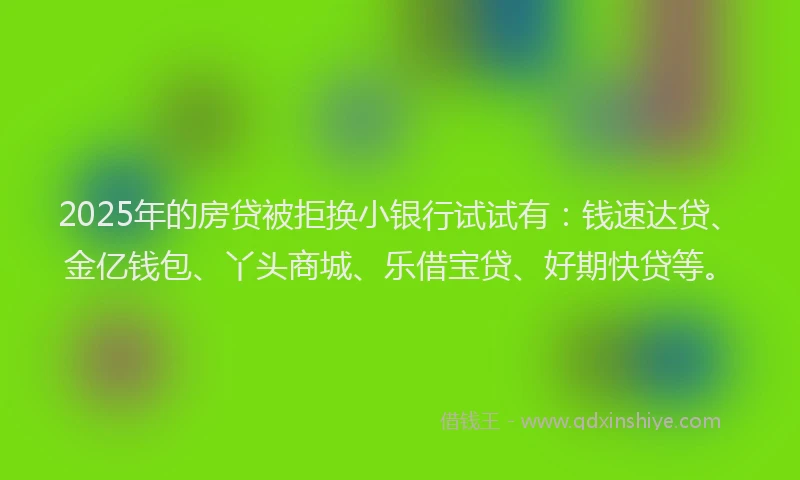 2025年的房贷被拒换小银行试试有：钱速达贷、金亿钱包、丫头商城、乐借宝贷、好期快贷等。