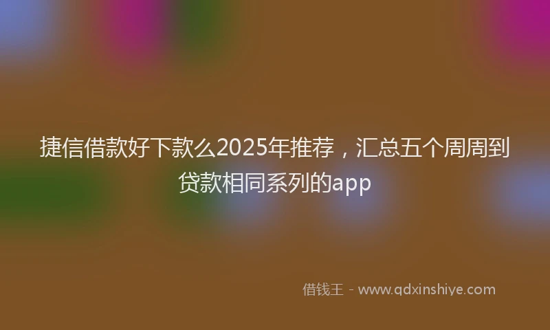 捷信借款好下款么2025年推荐，汇总五个周周到贷款相同系列的app