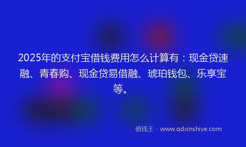 2025年的支付宝借钱费用怎么计算有：现金贷速融、青春购、现金贷易借融、琥珀钱包、乐享宝等。