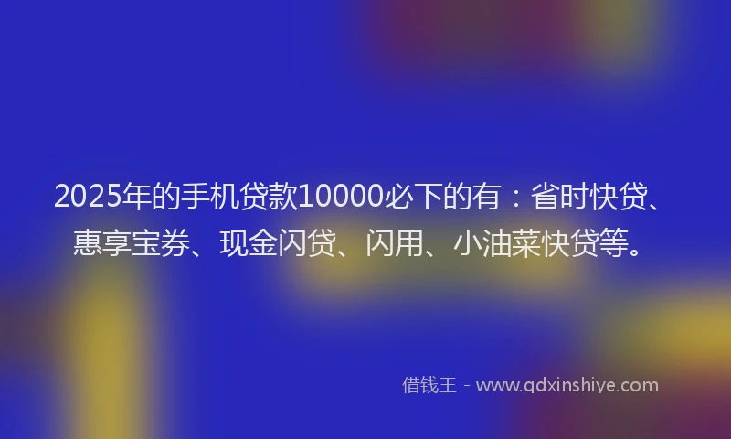 2025年的手机贷款10000必下的有：省时快贷、惠享宝券、现金闪贷、闪用、小油菜快贷等。
