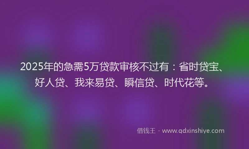 2025年的急需5万贷款审核不过有：省时贷宝、好人贷、我来易贷、瞬信贷、时代花等。