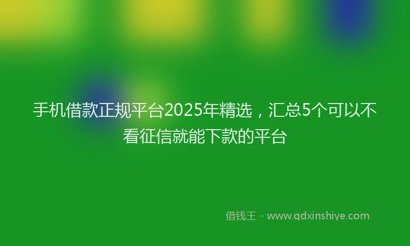 手机借款正规平台2025年精选，汇总5个可以不看征信就能下款的平台