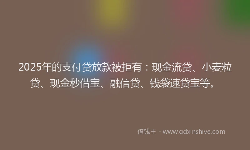2025年的支付贷放款被拒有：现金流贷、小麦粒贷、现金秒借宝、融信贷、钱袋速贷宝等。