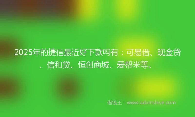 2025年的捷信最近好下款吗有：可易借、现金贷、信和贷、恒创商城、爱帮米等。