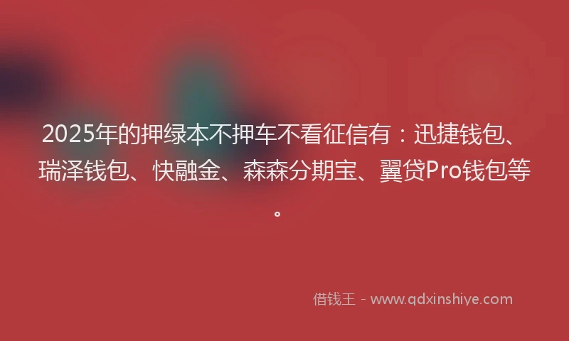 2025年的押绿本不押车不看征信有：迅捷钱包、瑞泽钱包、快融金、森森分期宝、翼贷Pro钱包等。