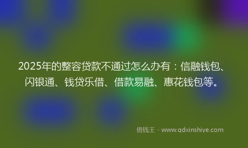 2025年的整容贷款不通过怎么办有：信融钱包、闪银通、钱贷乐借、借款易融、惠花钱包等。