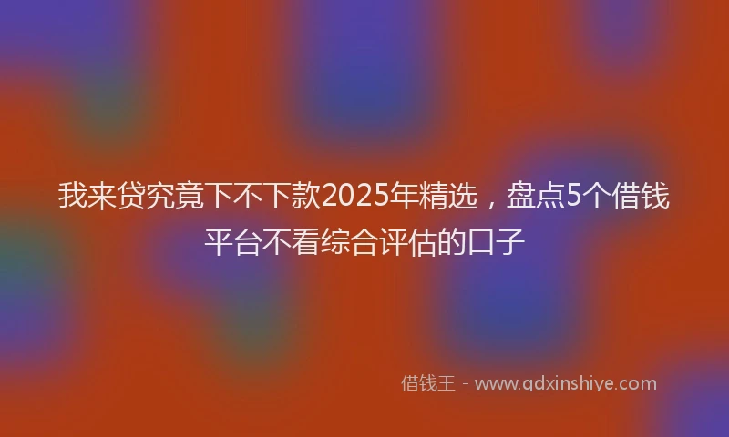 我来贷究竟下不下款2025年精选，盘点5个借钱平台不看综合评估的口子