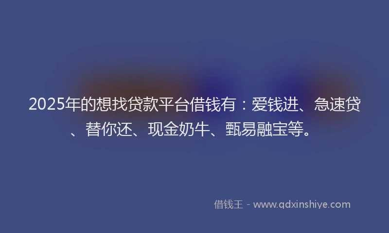 2025年的想找贷款平台借钱有：爱钱进、急速贷、替你还、现金奶牛、甄易融宝等。