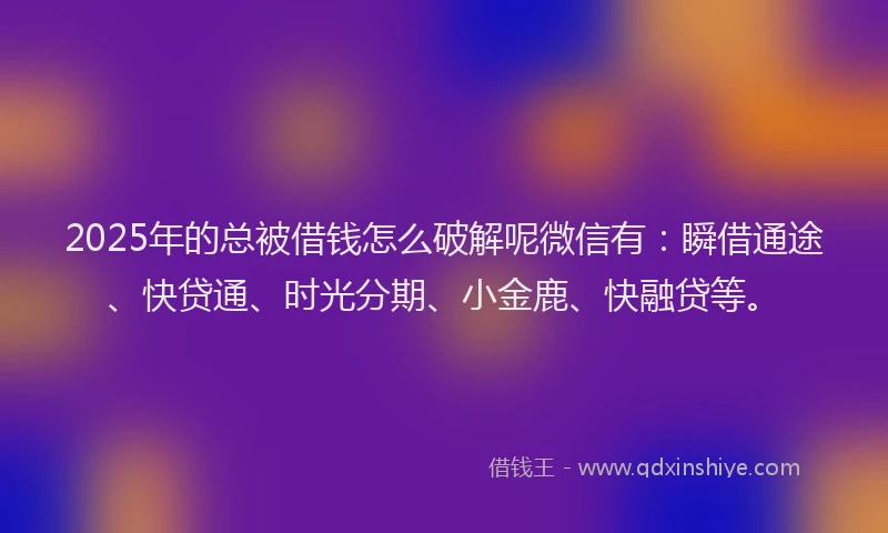 2025年的总被借钱怎么破解呢微信有：瞬借通途、快贷通、时光分期、小金鹿、快融贷等。