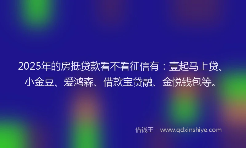2025年的房抵贷款看不看征信有：壹起马上贷、小金豆、爱鸿森、借款宝贷融、金悦钱包等。