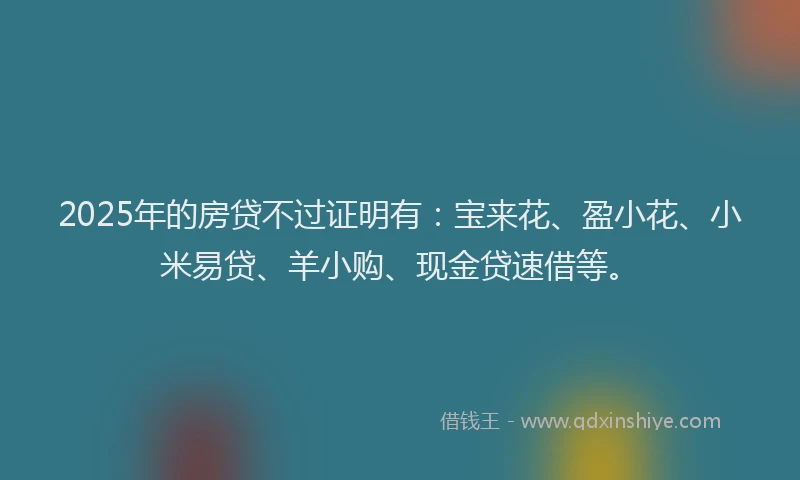 2025年的房贷不过证明有：宝来花、盈小花、小米易贷、羊小购、现金贷速借等。