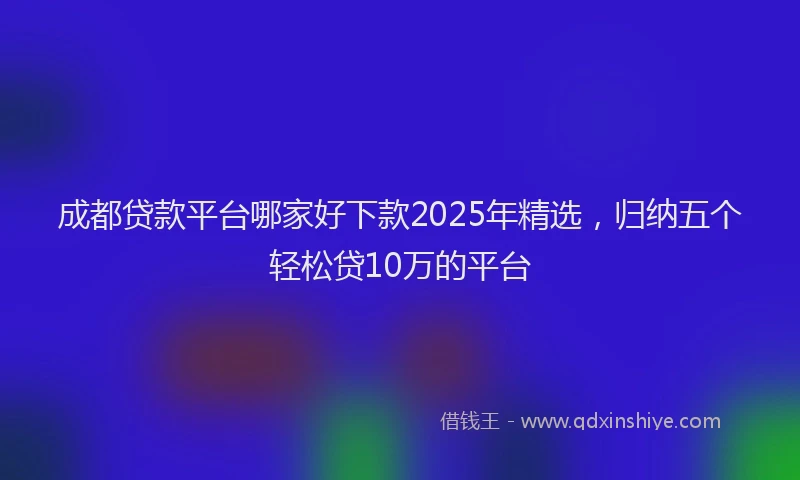 成都贷款平台哪家好下款2025年精选，归纳五个轻松贷10万的平台