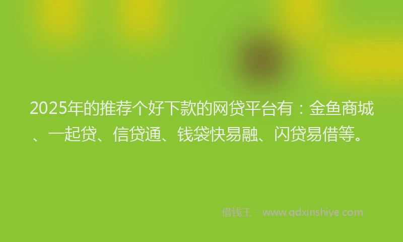 2025年的推荐个好下款的网贷平台有：金鱼商城、一起贷、信贷通、钱袋快易融、闪贷易借等。